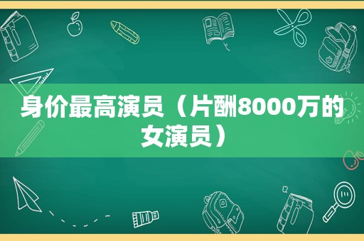 身价最高演员（片酬8000万的女演员）