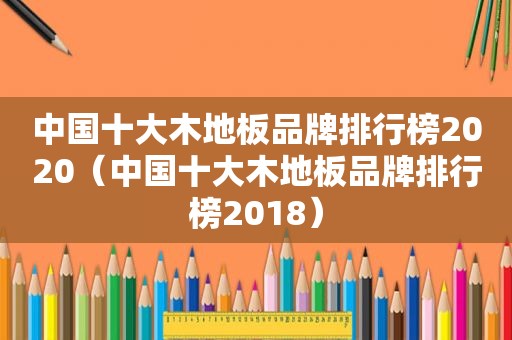 中国十大木地板品牌排行榜2020（中国十大木地板品牌排行榜2018）