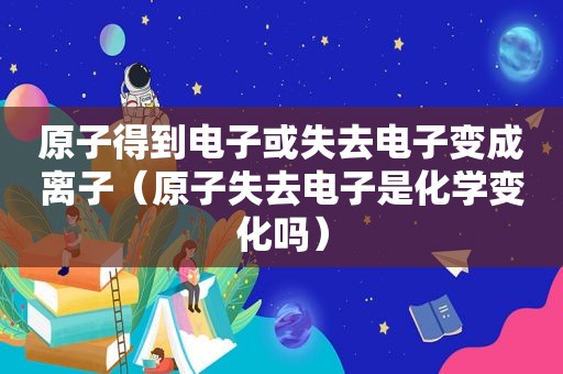 原子得到电子或失去电子变成离子（原子失去电子是化学变化吗）