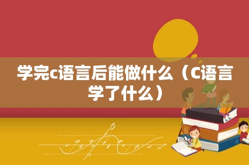 学完c语言后能做什么（C语言学了什么）