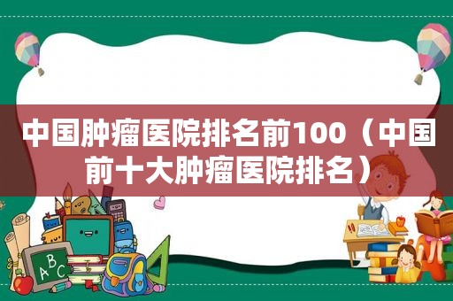 中国肿瘤医院排名前100（中国前十大肿瘤医院排名）