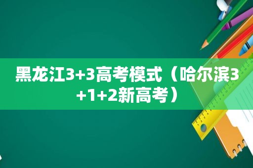 黑龙江3+3高考模式（哈尔滨3+1+2新高考）