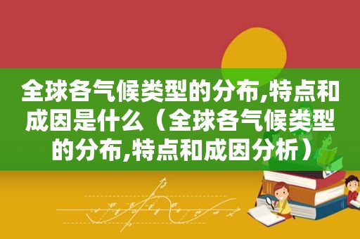 全球各气候类型的分布,特点和成因是什么（全球各气候类型的分布,特点和成因分析）