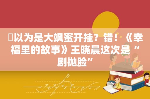 ​以为是大飒蜜开挂？错！《幸福里的故事》王晓晨这次是“剧抛脸”