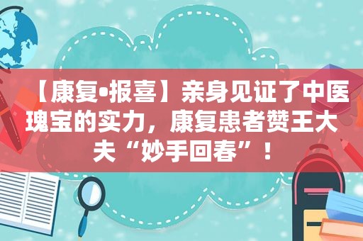 【康复•报喜】亲身见证了中医瑰宝的实力，康复患者赞王大夫“妙手回春”！