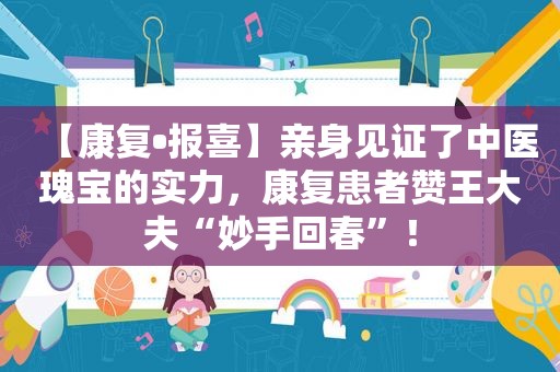 【康复•报喜】亲身见证了中医瑰宝的实力，康复患者赞王大夫“妙手回春”！