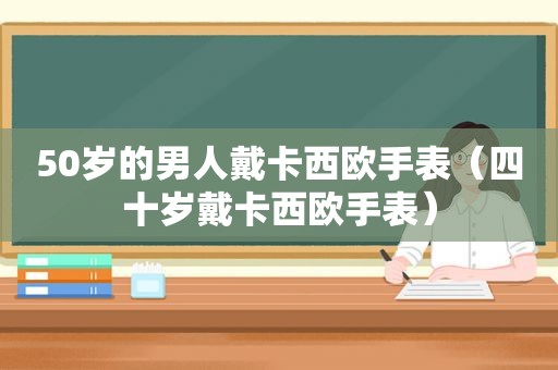 50岁的男人戴卡西欧手表（四十岁戴卡西欧手表）