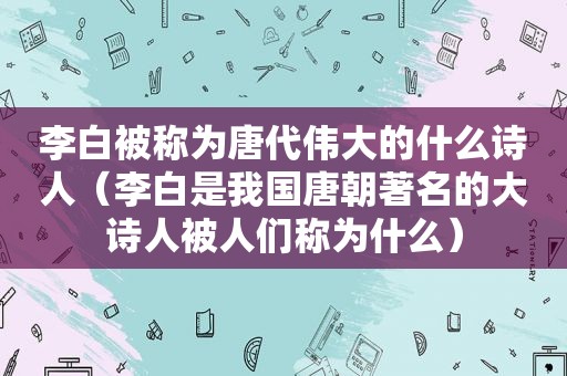 李白被称为唐代伟大的什么诗人（李白是我国唐朝著名的大诗人被人们称为什么）