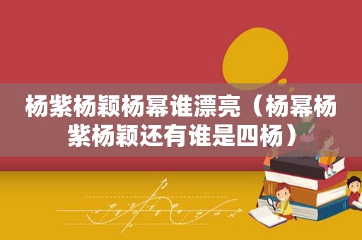 杨紫杨颖杨幂谁漂亮（杨幂杨紫杨颖还有谁是四杨）