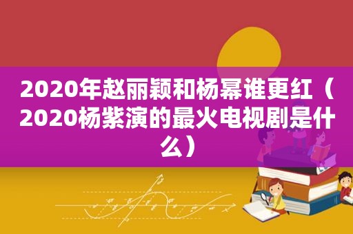 2020年赵丽颖和杨幂谁更红（2020杨紫演的最火电视剧是什么）