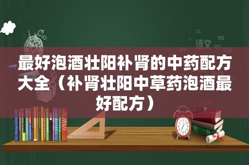 最好泡酒壮阳补肾的中药配方大全（补肾壮阳中草药泡酒最好配方）