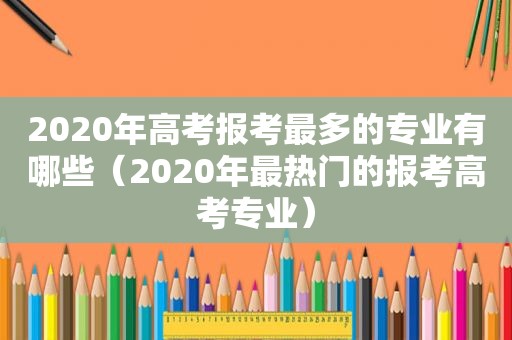 2020年高考报考最多的专业有哪些（2020年最热门的报考高考专业）