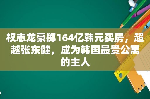 权志龙豪掷164亿韩元买房，超越张东健，成为韩国最贵公寓的主人