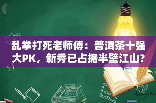 乱拳打死老师傅：普洱茶十强大PK，新秀已占据半壁江山？