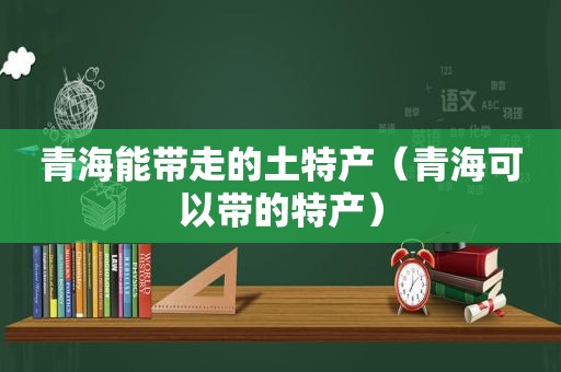 青海能带走的土特产（青海可以带的特产）