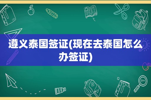 遵义泰国签证(现在去泰国怎么办签证)