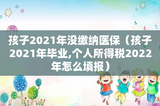 孩子2021年没缴纳医保（孩子2021年毕业,个人所得税2022年怎么填报）