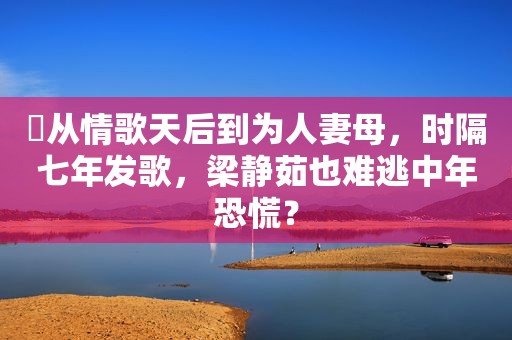 ​从情歌天后到为 *** 母，时隔七年发歌，梁静茹也难逃中年恐慌？