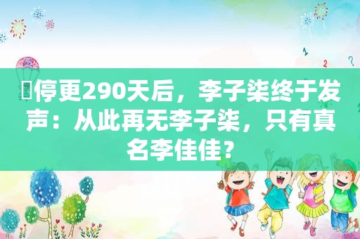 ​停更290天后，李子柒终于发声：从此再无李子柒，只有真名李佳佳？