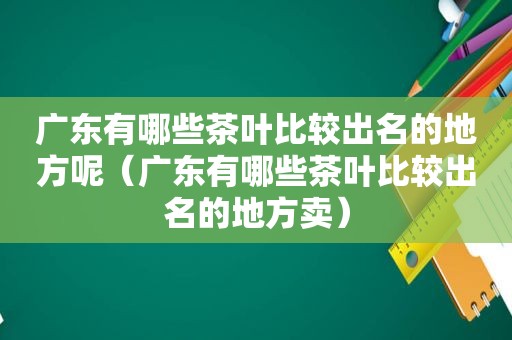 广东有哪些茶叶比较出名的地方呢（广东有哪些茶叶比较出名的地方卖）