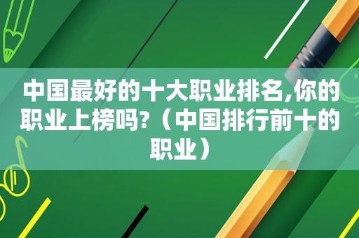 中国最好的十大职业排名,你的职业上榜吗?（中国排行前十的职业）