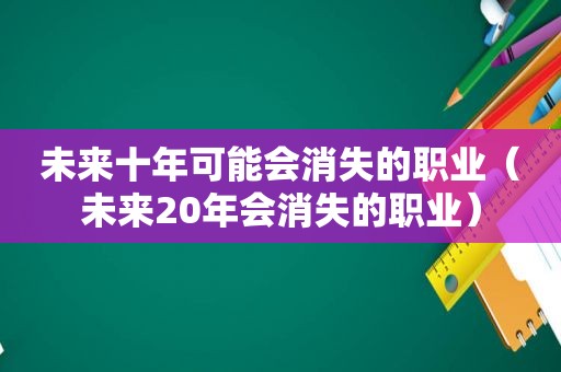 未来十年可能会消失的职业（未来20年会消失的职业）