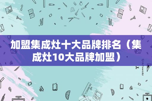 加盟集成灶十大品牌排名（集成灶10大品牌加盟）