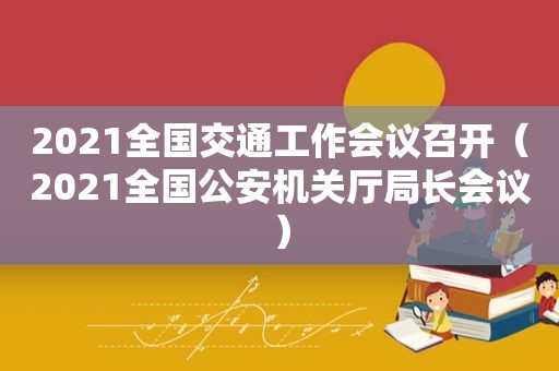 2021全国交通工作会议召开（2021全国公安机关厅局长会议）