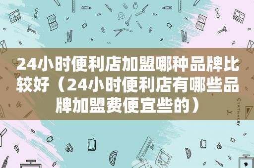 24小时便利店加盟哪种品牌比较好（24小时便利店有哪些品牌加盟费便宜些的）