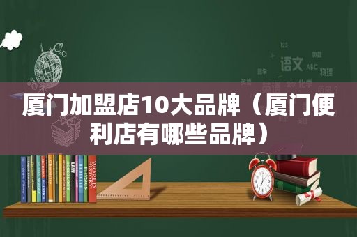 厦门加盟店10大品牌（厦门便利店有哪些品牌）