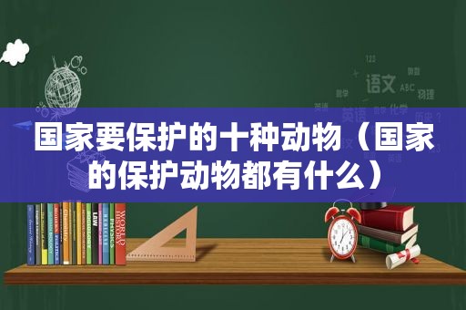 国家要保护的十种动物（国家的保护动物都有什么）