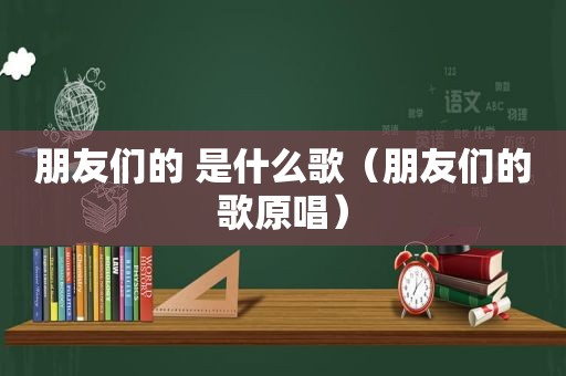 朋友们的 是什么歌（朋友们的歌原唱）