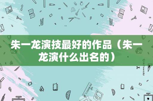 朱一龙演技最好的作品（朱一龙演什么出名的）