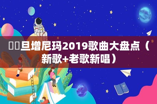 ☀️旦增尼玛2019歌曲大盘点（新歌+老歌新唱）