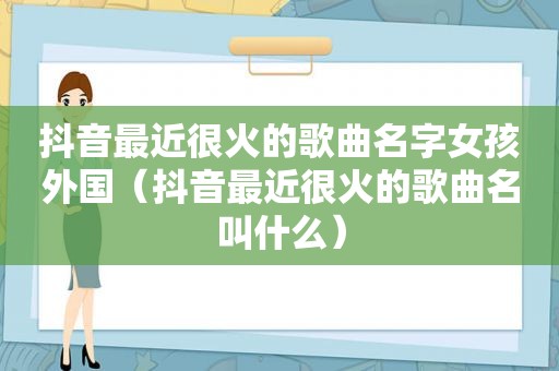 抖音最近很火的歌曲名字女孩外国（抖音最近很火的歌曲名叫什么）