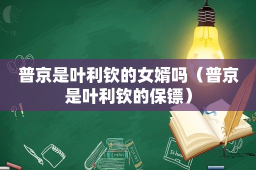 普京是叶利钦的女婿吗（普京是叶利钦的保镖）