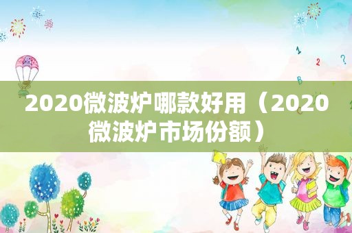 2020微波炉哪款好用（2020微波炉市场份额）