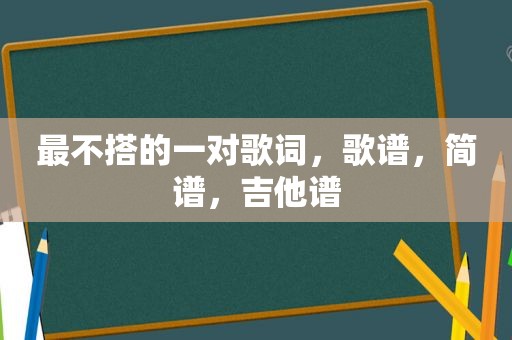 最不搭的一对歌词，歌谱，简谱，吉他谱