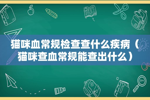 猫咪血常规检查查什么疾病（猫咪查血常规能查出什么）