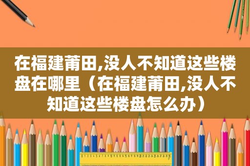 在福建莆田,没人不知道这些楼盘在哪里（在福建莆田,没人不知道这些楼盘怎么办）