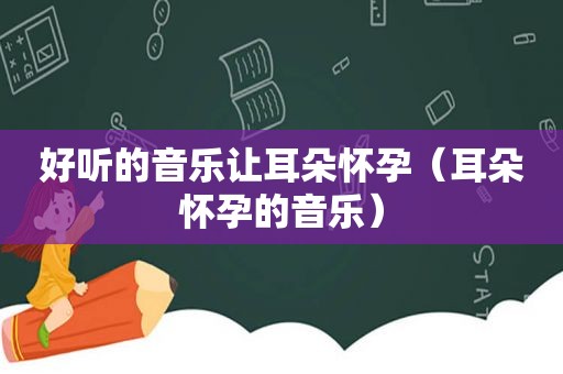 好听的音乐让耳朵怀孕（耳朵怀孕的音乐）