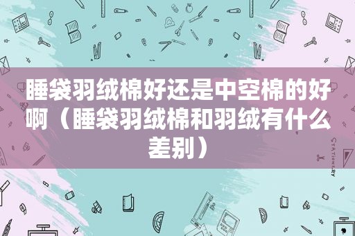 睡袋羽绒棉好还是中空棉的好啊（睡袋羽绒棉和羽绒有什么差别）