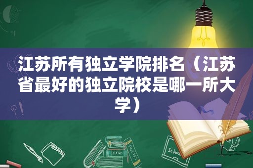 江苏所有独立学院排名（江苏省最好的独立院校是哪一所大学）