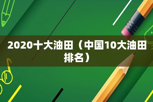 2020十大油田（中国10大油田排名）