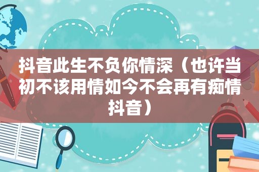 抖音此生不负你情深（也许当初不该用情如今不会再有痴情抖音）