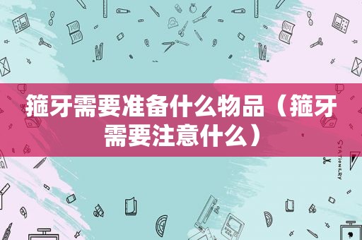 箍牙需要准备什么物品（箍牙需要注意什么）