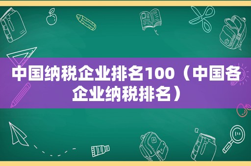 中国纳税企业排名100（中国各企业纳税排名）