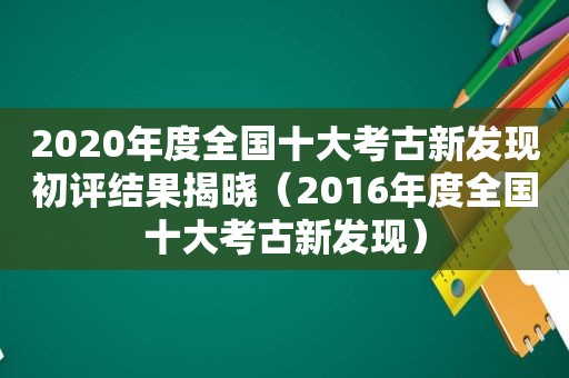 2020年度全国十大考古新发现初评结果揭晓（2016年度全国十大考古新发现）