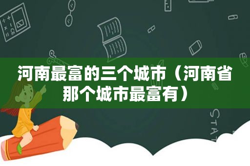 河南最富的三个城市（河南省那个城市最富有）