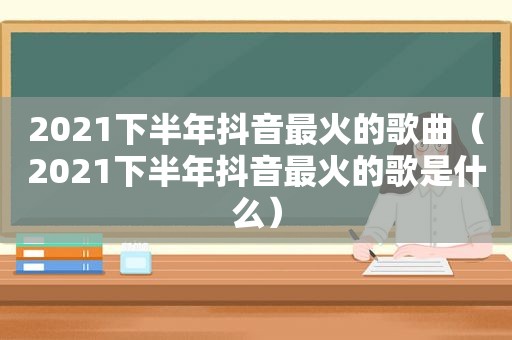 2021下半年抖音最火的歌曲（2021下半年抖音最火的歌是什么）